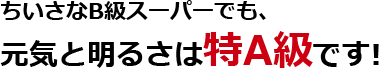 ちいさなB級スーパーでも、元気と明るさは特A級です!