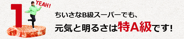 ちいさなB級スーパーでも、元気と明るさは特A級です!