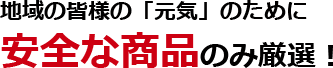 地域の皆様の「元気」のために安全な商品のみ厳選！