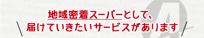 地域密着スーパーとして、届けていきたいサービスがあります