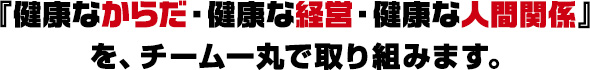 健康なからだ、健康な経営、健康な人間関係、をチーム一丸で取り組みます。