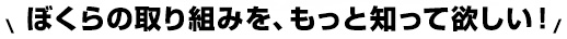 僕らの取り組みを、もっと知って欲しい！