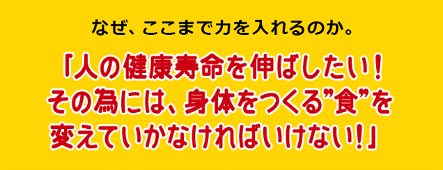 なぜ、ここまで力を入れるのか。「人の健康寿命を伸ばしたい！その為には、身体をつくる”食”を変えていかなければいけない！」