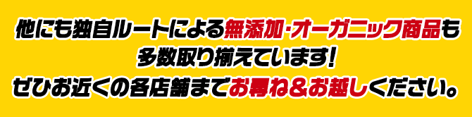 他にも独自ルートによる無添加・オーガニック商品も 多数取り揃えています！ぜひお近くの各店舗までお尋ね＆お越しください。