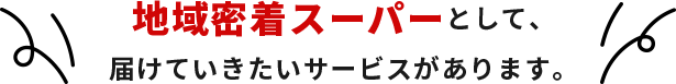 地域密着スーパーとして、届けていきたいサービスがあります。