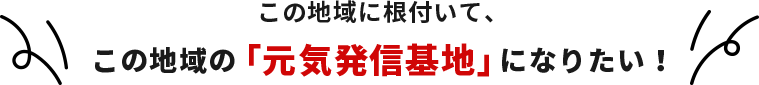 この地域に根付いて、この地域の「元気発信基地」になりたい！