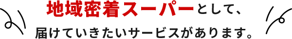 地域密着スーパーとして、届けていきたいサービスがあります。