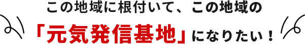 この地域に根付いて、この地域の「元気発信基地」になりたい！