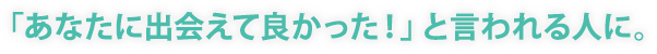 「あなたに出会えて良かった！」と言われる人に。